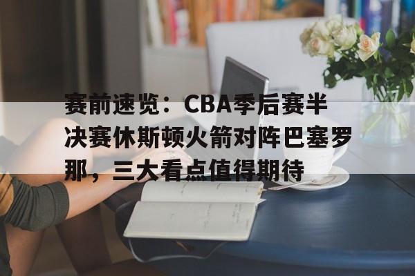 赛前速览:CBA季后赛半决赛休斯顿火箭对阵巴塞罗那,三大看点值得期待的简单介绍